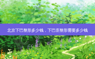 北京下巴整形多少钱，下巴歪整形需要多少钱
