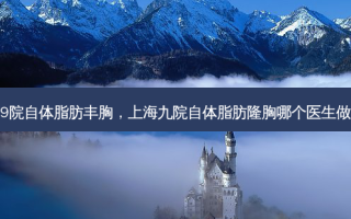 上海9院自体脂肪丰胸，上海九院自体脂肪隆胸哪个医生做的好