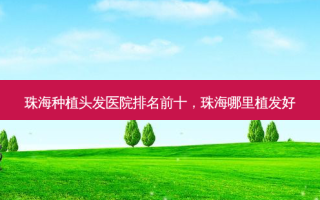 珠海种植头发医院排名前十，珠海哪里植发好