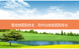 看痘痘医院排名，荆州治痘痘医院排名