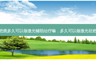 疤痕多久可以做激光辅助治疗嘛，多久可以做激光祛疤