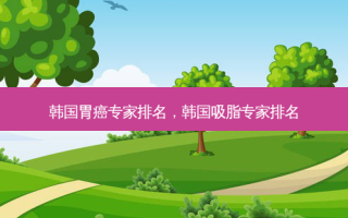 韩国胃癌专家排名，韩国吸脂专家排名