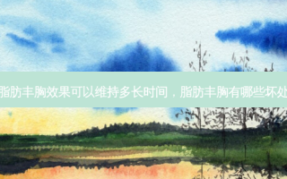 脂肪丰胸效果可以维持多长时间，脂肪丰胸有哪些坏处