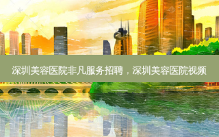深圳美容医院非凡服务招聘，深圳美容医院视频