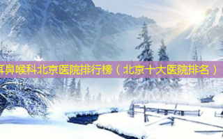 耳鼻喉科北京医院排行榜（北京十大医院排名）