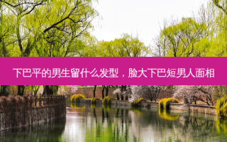 下巴平的男生留什么发型，脸大下巴短男人面相