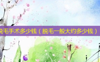 脱毛手术多少钱（脱毛一般大约多少钱）