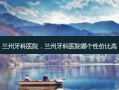 兰州牙科医院，兰州牙科医院哪个性价比高