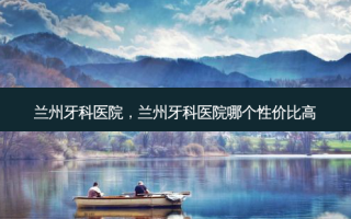 兰州牙科医院，兰州牙科医院哪个性价比高
