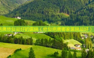 疤痕修复好的医院（修复疤痕哪家医院好）