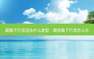 圆脸下巴宽适合什么发型，圆形脸下巴宽怎么办