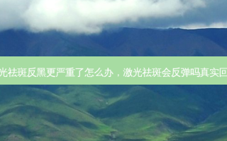 激光祛斑反黑更严重了怎么办，激光祛斑会反弹吗真实回答