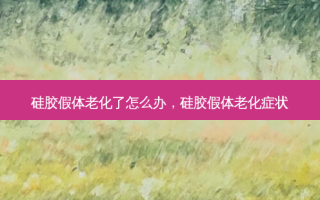 硅胶假体老化了怎么办，硅胶假体老化症状