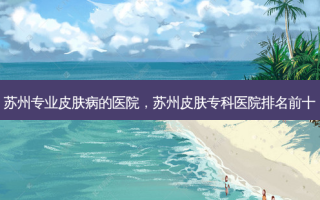 苏州专业皮肤病的医院，苏州皮肤专科医院排名前十