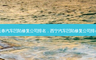长春汽车凹陷修复公司排名，西宁汽车凹陷修复公司排名
