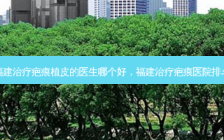 福建治疗疤痕植皮的医生哪个好，福建治疗疤痕医院排名