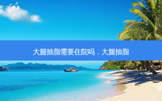 大腿抽脂需要住院吗，大腿抽脂