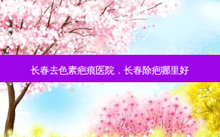 长春去色素疤痕医院，长春除疤哪里好
