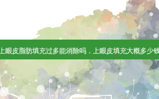 上眼皮脂肪填充过多能消除吗，上眼皮填充大概多少钱