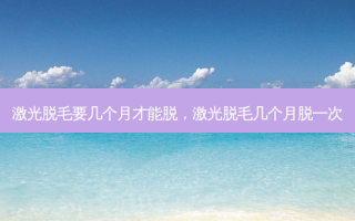 激光脱毛要几个月才能脱，激光脱毛几个月脱一次