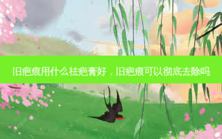 旧疤痕用什么祛疤膏好，旧疤痕可以彻底去除吗