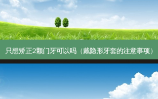只想矫正2颗门牙可以吗（戴隐形牙套的注意事项）