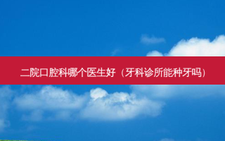 二院口腔科哪个医生好（牙科诊所能种牙吗）