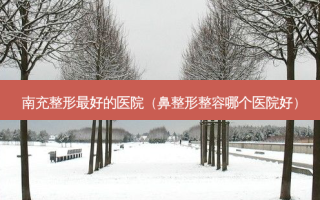 南充整形好的医院（鼻整形整容哪个医院好）