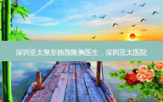 深圳亚太整形抽脂隆胸医生，深圳亚太医院