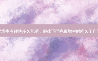 假体下巴增生有硬块多久能消，假体下巴疤痕增生时间久了自己会消吗