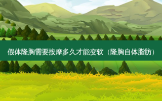 假体隆胸需要 *** 多久才能变软（隆胸自体脂肪）