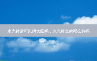 水光针后可以晒太阳吗，水光针真的那么好吗
