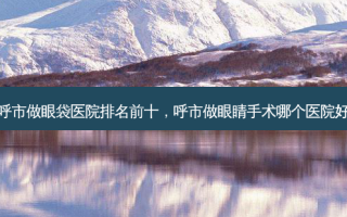 呼市做眼袋医院排名前十，呼市做眼睛手术哪个医院好