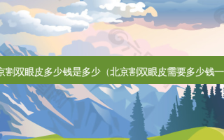 北京割双眼皮多少钱是多少（北京割双眼皮需要多少钱一次）