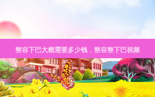 整容下巴大概需要多少钱，整容整下巴视频