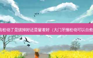 牙齿松动了是拔掉好还是留着好（大门牙撞松动可以自愈吗）