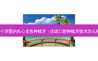 一个牙医的良心忠告种植牙（优诺口腔种植牙技术怎么样）