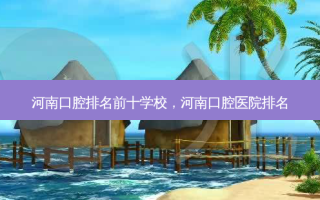 河南口腔排名前十学校，河南口腔医院排名