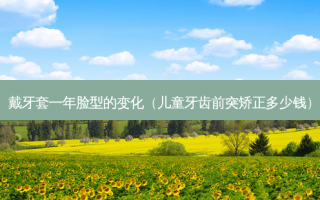 戴牙套一年脸型的变化（儿童牙齿前突矫正多少钱）