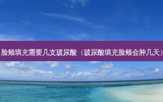 脸颊填充需要几支玻尿酸（玻尿酸填充脸颊会肿几天）