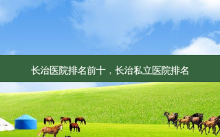 长治医院排名前十，长治私立医院排名