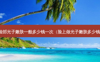 脸部光子嫩肤一般多少钱一次（脸上做光子嫩肤多少钱）