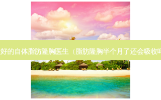好的自体脂肪隆胸医生（脂肪隆胸半个月了还会吸收吗）