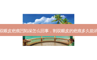 割双眼皮疤痕凹陷深怎么回事，割双眼皮的疤痕多久能消失