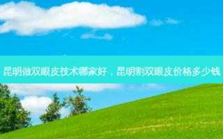 昆明做双眼皮技术哪家好，昆明割双眼皮价格多少钱