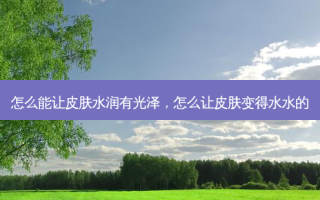 怎么能让皮肤水润有光泽，怎么让皮肤变得水水的