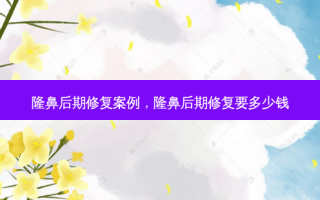隆鼻后期修复案例，隆鼻后期修复要多少钱