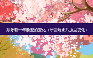 戴牙套一年脸型的变化（牙套矫正后脸型变化）