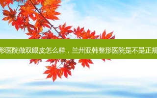 兰州亚韩整形医院做双眼皮怎么样，兰州亚韩整形医院是不是正规的医院联系