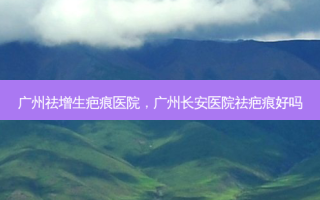 广州祛增生疤痕医院，广州长安医院祛疤痕好吗